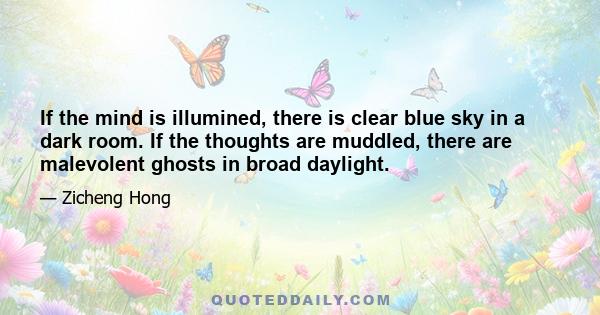 If the mind is illumined, there is clear blue sky in a dark room. If the thoughts are muddled, there are malevolent ghosts in broad daylight.