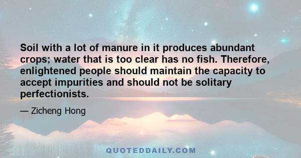 Soil with a lot of manure in it produces abundant crops; water that is too clear has no fish. Therefore, enlightened people should maintain the capacity to accept impurities and should not be solitary perfectionists.