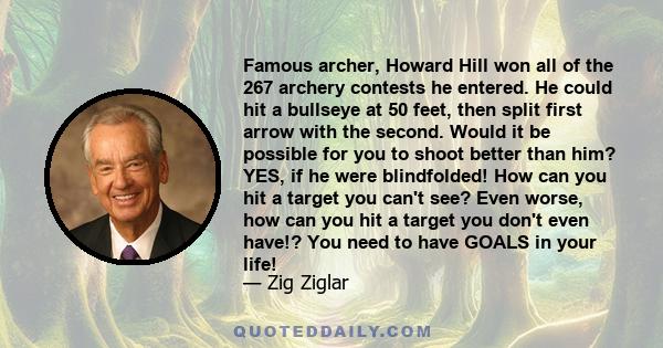 Famous archer, Howard Hill won all of the 267 archery contests he entered. He could hit a bullseye at 50 feet, then split first arrow with the second. Would it be possible for you to shoot better than him? YES, if he