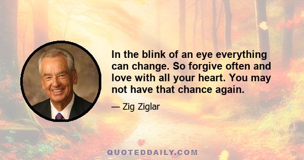 In the blink of an eye everything can change. So forgive often and love with all your heart. You may not have that chance again.