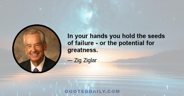 In your hands you hold the seeds of failure - or the potential for greatness.