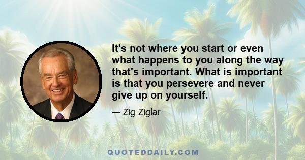 It's not where you start or even what happens to you along the way that's important. What is important is that you persevere and never give up on yourself.