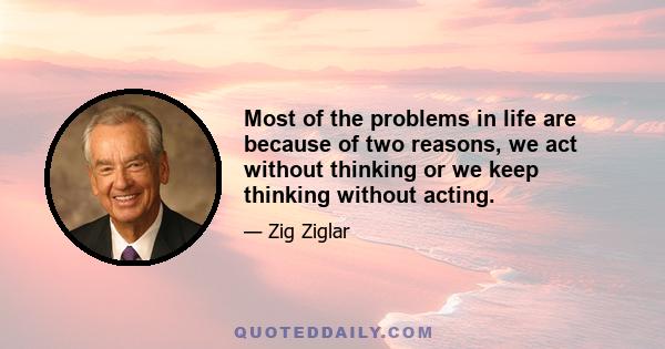 Most of the problems in life are because of two reasons, we act without thinking or we keep thinking without acting.