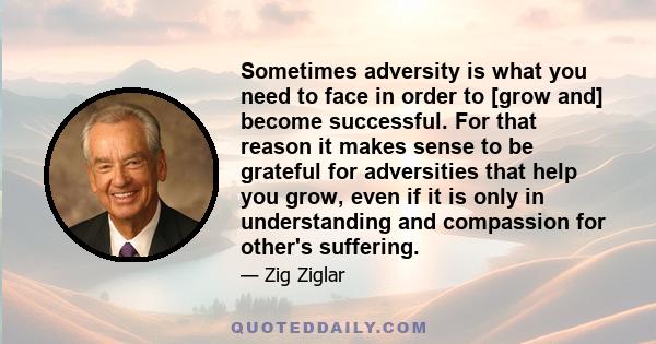 Sometimes adversity is what you need to face in order to [grow and] become successful. For that reason it makes sense to be grateful for adversities that help you grow, even if it is only in understanding and compassion 