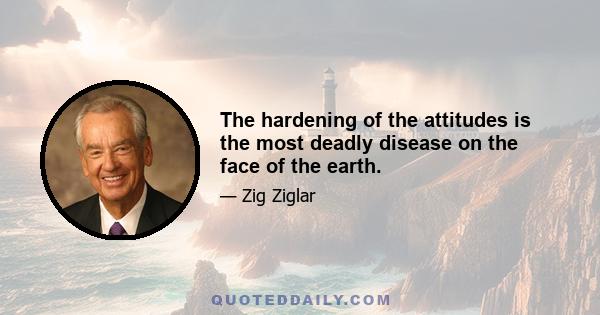 The hardening of the attitudes is the most deadly disease on the face of the earth.