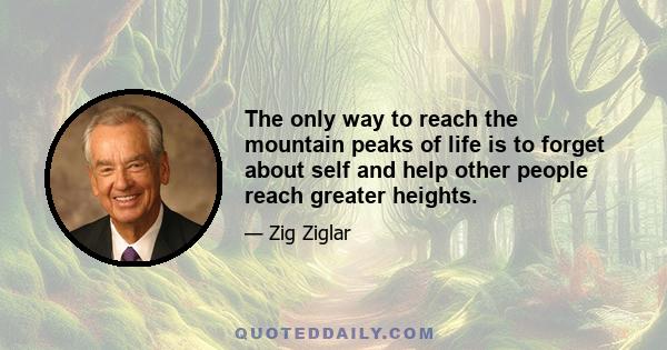 The only way to reach the mountain peaks of life is to forget about self and help other people reach greater heights.