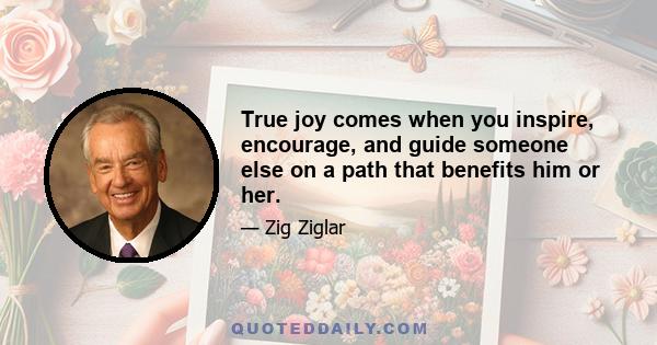 True joy comes when you inspire, encourage, and guide someone else on a path that benefits him or her.