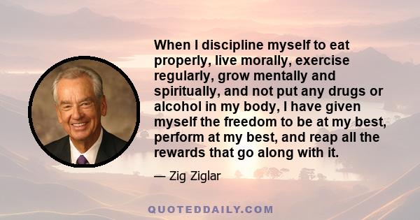 When I discipline myself to eat properly, live morally, exercise regularly, grow mentally and spiritually, and not put any drugs or alcohol in my body, I have given myself the freedom to be at my best, perform at my