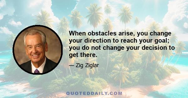 When obstacles arise, you change your direction to reach your goal; you do not change your decision to get there.