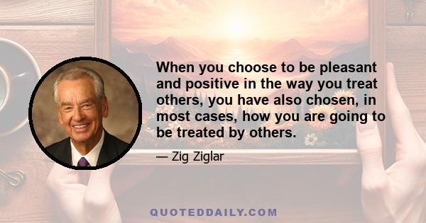 When you choose to be pleasant and positive in the way you treat others, you have also chosen, in most cases, how you are going to be treated by others.