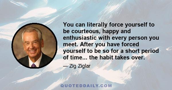 You can literally force yourself to be courteous, happy and enthusiastic with every person you meet. After you have forced yourself to be so for a short period of time... the habit takes over.