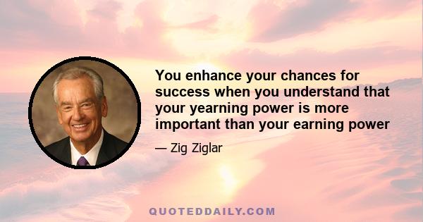 You enhance your chances for success when you understand that your yearning power is more important than your earning power