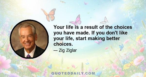 Your life is a result of the choices you have made. If you don't like your life, start making better choices.