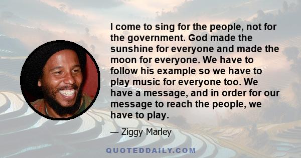 I come to sing for the people, not for the government. God made the sunshine for everyone and made the moon for everyone. We have to follow his example so we have to play music for everyone too. We have a message, and