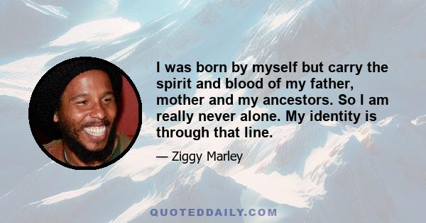 I was born by myself but carry the spirit and blood of my father, mother and my ancestors. So I am really never alone. My identity is through that line.