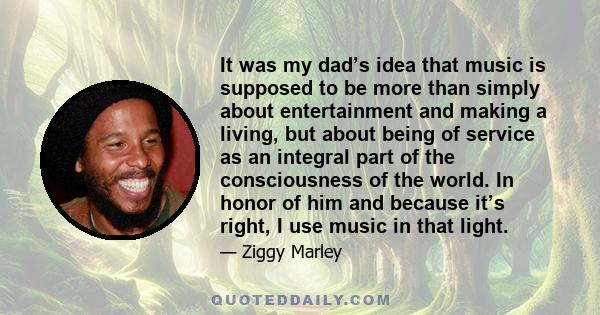 It was my dad’s idea that music is supposed to be more than simply about entertainment and making a living, but about being of service as an integral part of the consciousness of the world. In honor of him and because