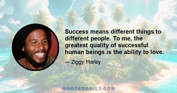 Success means different things to different people. To me, the greatest quality of successful human beings is the ability to love.