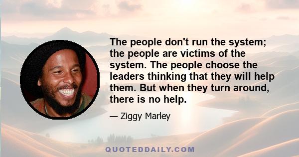 The people don't run the system; the people are victims of the system. The people choose the leaders thinking that they will help them. But when they turn around, there is no help.