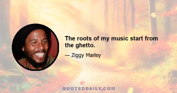 The roots of my music start from the ghetto.