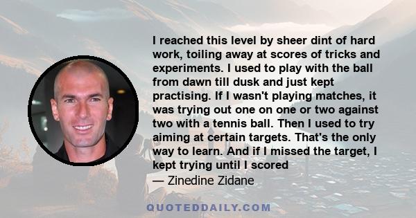 I reached this level by sheer dint of hard work, toiling away at scores of tricks and experiments. I used to play with the ball from dawn till dusk and just kept practising. If I wasn't playing matches, it was trying