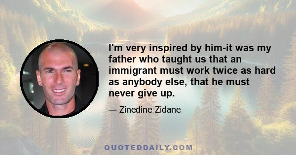 I'm very inspired by him-it was my father who taught us that an immigrant must work twice as hard as anybody else, that he must never give up.