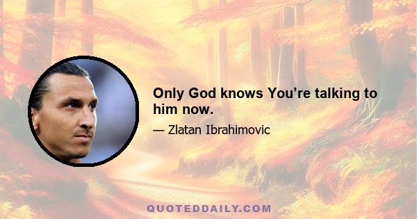 Only God knows You’re talking to him now.