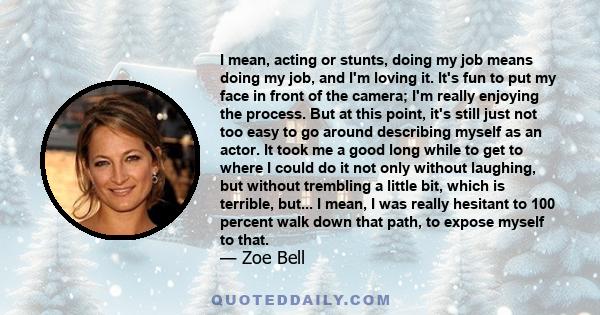 I mean, acting or stunts, doing my job means doing my job, and I'm loving it. It's fun to put my face in front of the camera; I'm really enjoying the process. But at this point, it's still just not too easy to go around 