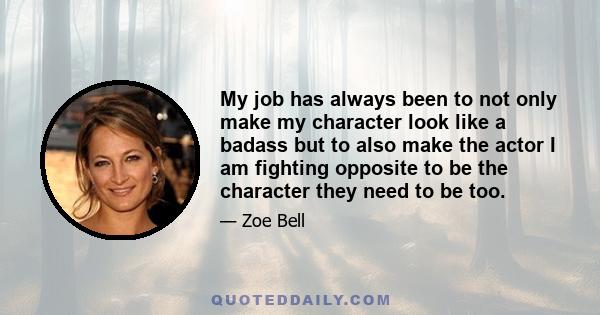 My job has always been to not only make my character look like a badass but to also make the actor I am fighting opposite to be the character they need to be too.