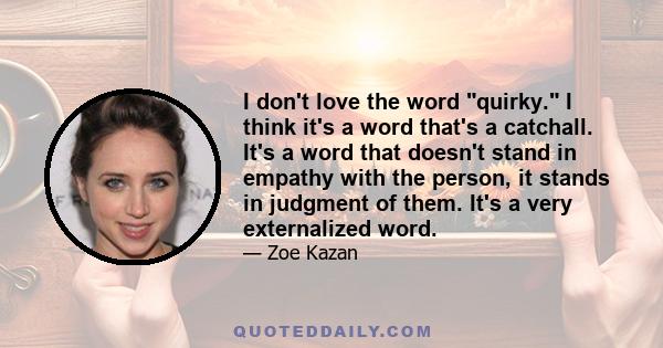 I don't love the word quirky. I think it's a word that's a catchall. It's a word that doesn't stand in empathy with the person, it stands in judgment of them. It's a very externalized word.