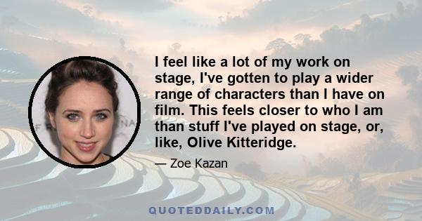 I feel like a lot of my work on stage, I've gotten to play a wider range of characters than I have on film. This feels closer to who I am than stuff I've played on stage, or, like, Olive Kitteridge.