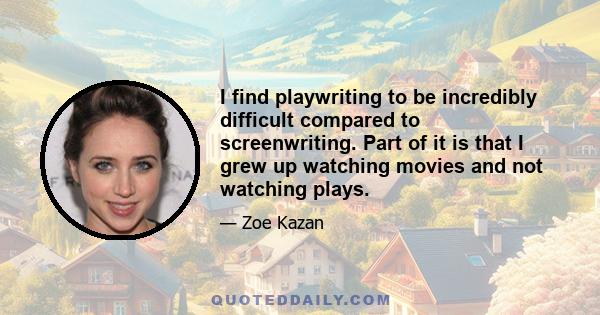 I find playwriting to be incredibly difficult compared to screenwriting. Part of it is that I grew up watching movies and not watching plays.