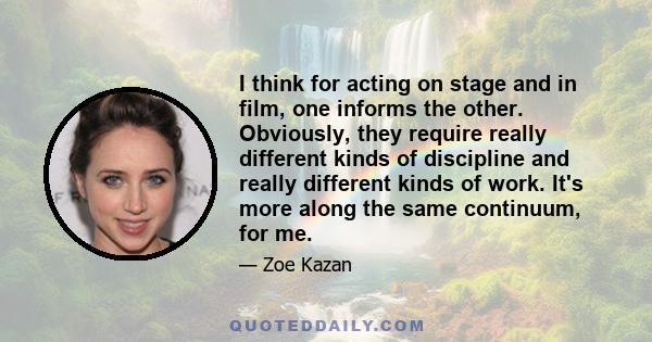 I think for acting on stage and in film, one informs the other. Obviously, they require really different kinds of discipline and really different kinds of work. It's more along the same continuum, for me.