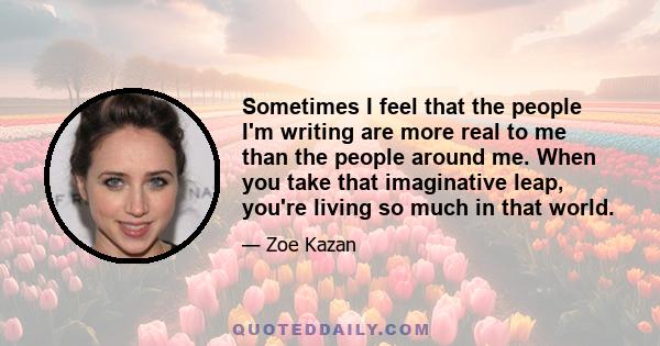 Sometimes I feel that the people I'm writing are more real to me than the people around me. When you take that imaginative leap, you're living so much in that world.