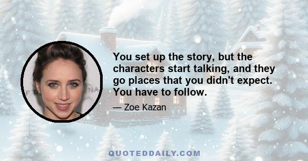 You set up the story, but the characters start talking, and they go places that you didn't expect. You have to follow.