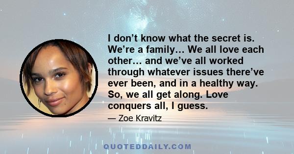 I don’t know what the secret is. We’re a family… We all love each other… and we’ve all worked through whatever issues there’ve ever been, and in a healthy way. So, we all get along. Love conquers all, I guess.