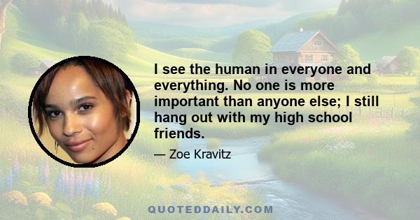 I see the human in everyone and everything. No one is more important than anyone else; I still hang out with my high school friends.