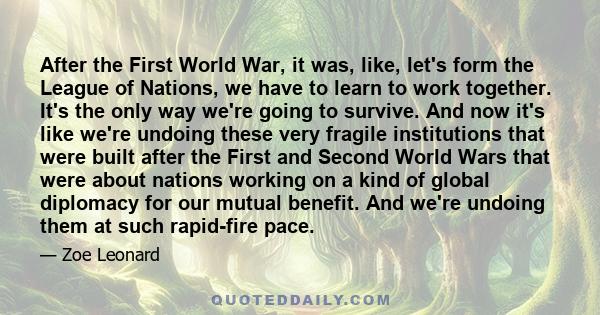 After the First World War, it was, like, let's form the League of Nations, we have to learn to work together. It's the only way we're going to survive. And now it's like we're undoing these very fragile institutions