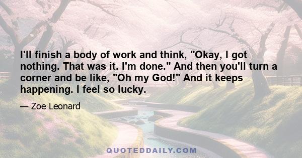 I'll finish a body of work and think, Okay, I got nothing. That was it. I'm done. And then you'll turn a corner and be like, Oh my God! And it keeps happening. I feel so lucky.