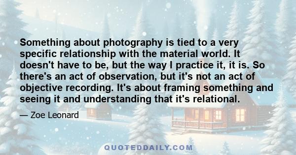 Something about photography is tied to a very specific relationship with the material world. It doesn't have to be, but the way I practice it, it is. So there's an act of observation, but it's not an act of objective