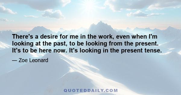 There's a desire for me in the work, even when I'm looking at the past, to be looking from the present. It's to be here now. It's looking in the present tense.