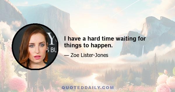 I have a hard time waiting for things to happen.