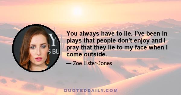 You always have to lie. I've been in plays that people don't enjoy and I pray that they lie to my face when I come outside.