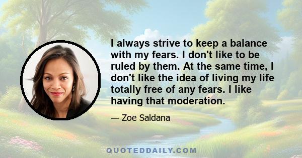 I always strive to keep a balance with my fears. I don't like to be ruled by them. At the same time, I don't like the idea of living my life totally free of any fears. I like having that moderation.