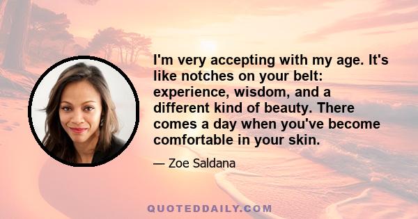 I'm very accepting with my age. It's like notches on your belt: experience, wisdom, and a different kind of beauty. There comes a day when you've become comfortable in your skin.