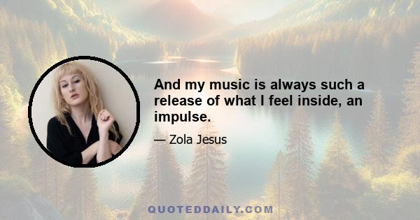 And my music is always such a release of what I feel inside, an impulse.