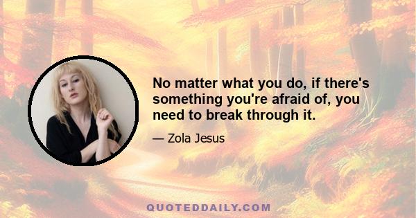 No matter what you do, if there's something you're afraid of, you need to break through it.