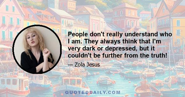 People don't really understand who I am. They always think that I'm very dark or depressed, but it couldn't be further from the truth!