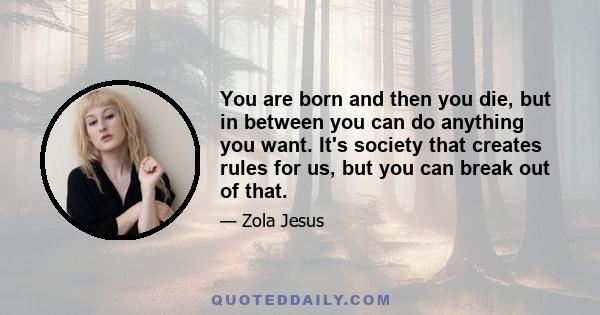 You are born and then you die, but in between you can do anything you want. It's society that creates rules for us, but you can break out of that.