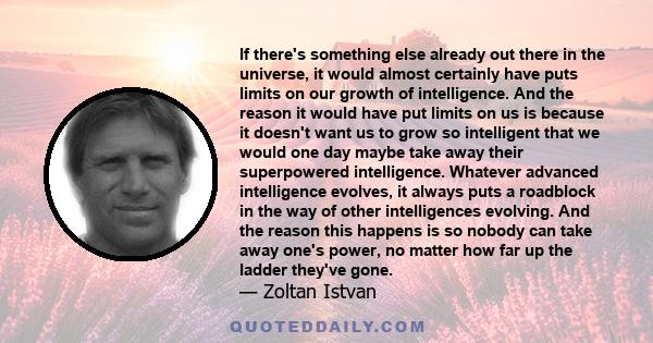 If there's something else already out there in the universe, it would almost certainly have puts limits on our growth of intelligence. And the reason it would have put limits on us is because it doesn't want us to grow