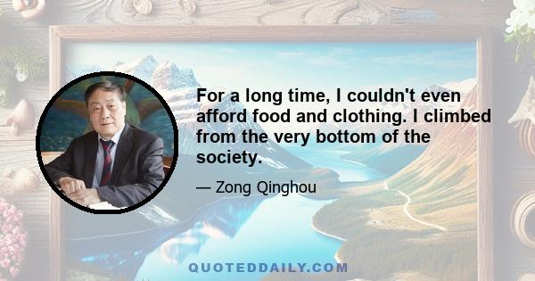 For a long time, I couldn't even afford food and clothing. I climbed from the very bottom of the society.